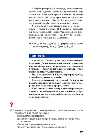 Процеси утворення і розкладу озону компен­
сують один одного. Проте іноді озоновий шар
зазнає часткового руйнування. Однією з причин
цього є взаємодія озону з речовинами промисло­
вого походження. Нині здійснюються заходи,
спрямовані на збереження озонового шару.
У літосфері трапляються три неметали —
сірка, графіт і алмаз. В Україні є поклади
сірки (у Львівській, Івано-Франківській і Тер­
нопільській областях) і графіту (у Кірово­
градській і Запорізькій областях).
►Чому, на вашу думку, в природі немає гало­
генів — фтору, хлору, брому, йоду?
ВИСНОВКИ
Неметали — прості речовини неметалічних
елементів. Деякі неметалічні елементи утворю­
ють по кілька простих речовин, які різняться
будовою і фізичними властивостями. Таке
явище називають алотропією.
Більшість неметалів має молекулярну будову,
а деякі складаються з атомів.
Неметали поширені в природі. Основними
компонентами повітря є азот і кисень, у літосфе­
рі трапляються сірка, графіт, алмаз.
Невелика кількість озону в атмосфері зосере­
джена в так званому озоновому шарі й затримує
шкідливу частину ультрафіолетових променів
сонячного світла.
107. Укажіть твердження, у яких ідеться про галогени-елементи або
про галогени як прості речовини:
а) усі галогени забарвлені;
б) галогени входять до складу сполук, загальна назва яких —
галогеніди;
в) галогени є активними неметалами;
г) електронегативність галогенів досить висока.
89
 