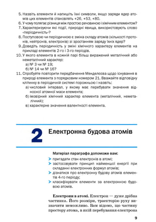 5. Назвіть елементи й напишіть їхні символи, якщо заряди ядер ато­
мів цих елементів становлять +26, +53, +80.
6. У чому полягає різниця між простою речовиною іхімічним елементом?
7. Характеризуючи які події, природні явища, використовують слово
«періодичність»?
8. Поступовою чи періодичною є зміна складу атомів (кількості прото­
нів, нейтронів, електронів) зі зростанням заряду їхніх ядер?
9. Доведіть періодичність у зміні хімічного характеру елементів на
прикладі елементів 2-го і 3-го періодів.
10. У якого елемента в кожній парі більш виражений металічний або
неметалічний характер:
а) № 3 чи № 19;
б) № 14 чи № 16?
11. Спробуйте повторити передбачення Менделєєва щодо існування в
природі елемента з порядковим номером 21. Вважайте відповідну
клітинку в періодичній системі порожньою і назвіть:
а) числовий інтервал, у якому має перебувати значення від­
носної атомної маси елемента;
б) імовірний хімічний характер елемента (металічний, немета­
лічний);
в) характерне значення валентності елемента.
Електронна будова атомів
Матеріал параграфа допоможе вам:
> пригадати стан електронів в атомі;
> застосовувати принцип найменшої енергії при
складанні електронних формул атомів;
> дізнатися про електронну будову атомів елемен­
тів 4-го періоду;
> класифікувати елементи за електронною будо­
вою атомів.
Електрони в атомі. Електрон — дуже дрібна
частинка. Його розміри, траєкторію руху ви­
значити неможливо. Вам відомо, що частину
простору атома, в якій перебування електрона
9
 