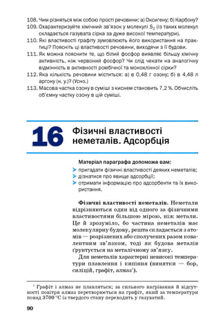 108. Чим різняться між собою прості речовини: а) Оксигену; б) Карбону?
109. Охарактеризуйте хімічний зв’язок у молекулі S2(із таких молекул
складається газувата сірка за дуже високої температури).
110. Які властивості графіту зумовлюють його використання на прак­
тиці? Поясніть ці властивості речовини, виходячи з її будови.
111. Як можна пояснити те, що білий фосфор виявляє більшу хімічну
активність, ніж червоний фосфор? Чи слід чекати на аналогічну
відмінність в активності ромбічної та моноклінної сірки?
112. Яка кількість речовини міститься: а) в 0,48 г озону; б) в 4,48 л
аргону (н. у.)? (Усно.)
113. Масова частка озону в суміші з киснем становить 7,2 %. Обчисліть
об’ємну частку озону в цій суміші.
Фізичні властивості
неметалів. Адсорбція
Матеріал параграфа допоможе вам:
> пригадати фізичні властивості деяких неметалів;
> дізнатися про явище адсорбції;
> отримати інформацію про адсорбенти та їх вико­
ристання.
Фізичні властивості неметалів. Неметали
відрізняються один від одного за фізичними
властивостями більшою мірою, ніж метали.
Це й зрозуміло, бо частина неметалів має
молекулярну будову, решта складається з ато­
мів — розрізнених або сполучених разом кова­
лентним зв’язком, тоді як будова металів
ґрунтується на металічному зв’язку.
Для неметалів характерні невисокі темпера­
тури плавлення і кипіння (винятки — бор,
силіцій, графіт, алмаз1).
1Графіт і алмаз не плавляться; за сильного нагрівання й відсут­
ності повітря алмаз перетворюється на графіт, який за температури
понад 3700 °С із твердого стану переходить у газуватий.
90
 