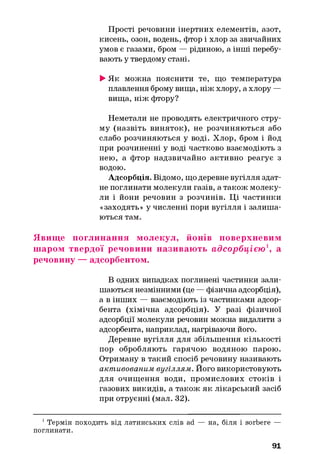 Прості речовини інертних елементів, азот,
кисень, озон, водень, фтор і хлор за звичайних
умов є газами, бром — рідиною, а інші перебу­
вають у твердому стані.
►Як можна пояснити те, що температура
плавлення брому вища, ніж хлору, а хлору —
вища, ніж фтору?
Неметали не проводять електричного стру­
му (назвіть виняток), не розчиняються або
слабо розчиняються у воді. Хлор, бром і йод
при розчиненні у воді частково взаємодіють з
нею, а фтор надзвичайно активно реагує з
водою.
Адсорбція. Відомо, що деревне вугілля здат­
не поглинати молекули газів, а також молеку­
ли і йони речовин з розчинів. Ці частинки
«заходять» у численні пори вугілля і залиша­
ються там.
Явище поглинання молекул, йонів поверхневим
шаром твердої речовини називають адсорб ц ією 1, а
речовину — адсорбентом.
В одних випадках поглинені частинки зали­
шаються незмінними (це — фізична адсорбція),
а в інших — взаємодіють із частинками адсор­
бента (хімічна адсорбція). У разі фізичної
адсорбції молекули речовин можна видалити з
адсорбента, наприклад, нагріваючи його.
Деревне вугілля для збільшення кількості
пор обробляють гарячою водяною парою.
Отриману в такий спосіб речовину називають
активованим вугіллям. Його використовують
для очищення води, промислових стоків і
газових викидів, а також як лікарський засіб
при отруєнні (мал. 32).
1Термін походить від латинських слів ad — на, біля і sorbere —
поглинати.
91
 