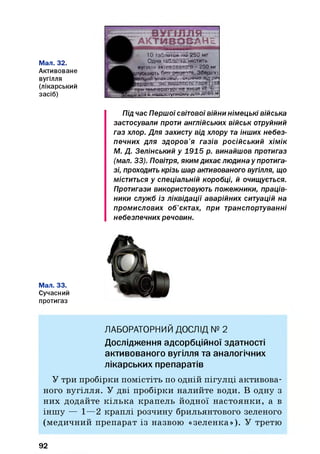 Мал. 32.
Активоване
вугілля
(лікарський
засіб)
Під час Першоїсвітової війни німецькі війська
застосували проти англійських військ отруйний
газ хлор. Для захисту від хлору та інших небез­
печних для здоров’я газів російський хімік
М. Д. Зелінський у 1915 р. винайшов протигаз
(мал. 33). Повітря, якимдихає людина у протига­
зі, проходить крізь шар активованого вугілля, що
міститься у спеціальній коробці, й очищується.
Протигази використовують пожежники, праців­
ники служб із ліквідації аварійних ситуацій на
промислових об’єктах, при транспортуванні
небезпечних речовин.
Мал. 33.
Сучасний
протигаз
■ ВУГІЛЛЯ
А К Т И В О В А Н Е
10 таблеток ііо 250 мг
Одна тайгіеТха містить
вугілля активованого - 250 мг
оть 6 « рецепта. Зберігзт
дальній упаковці, видамо нщрт*
frcptanic. які виділяють пари (газ
і температурі не вище Є* С
і в недоступному ДЛЯ диви м
ЛАБОРАТОРНИЙ ДОСЛІД № 2
Дослідження адсорбційної здатності
активованого вугілля та аналогічних
лікарських препаратів
У три пробірки помістіть по одній пігулці активова­
ного вугілля. У дві пробірки налийте води. В одну з
них додайте к іл ьк а крапель йодної н астоянки, а в
інш у — 1—2 краплі розчину брильянтового зеленого
(медичний препарат із назвою «зеленка»). У третю
92
 