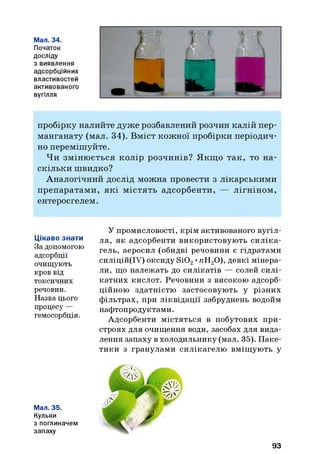 Мал. 34.
Початок
досліду
з виявлення
адсорбційних
властивостей
активованого
вугілля
пробірку налийте дуже розбавлений розчин калій пер­
манганату (мал. 34). Вміст кожної пробірки періодич­
но переміш уйте.
Ч и зм іню ється колір розчинів? Я кщ о так, то н а­
скільки швидко?
А налогічний дослід можна провести з лікарськими
препаратам и, я к і м істять адсорбенти, — лігніном ,
ентеросгелем.
Цікаво знати
За допомогою
адсорбції
очищують
кров від
токсичних
речовин.
Назва цього
процесу —
гемосорбція.
У промисловості, крім активованого вугіл­
ля, як адсорбенти використовують си ліка­
гель, аеросил (обидві речовини є гідратами
силіцій(ІУ) оксиду Si02•пН20), деякі мінера­
ли, що належать до силікатів — солей силі­
катних кислот. Речовини з високою адсорб­
ційною здатністю застосовують у різних
фільтрах, при ліквідації забруднень водойм
нафтопродуктами.
Адсорбенти містяться в побутових при­
строях для очищення води, засобах для вида­
лення запаху в холодильнику (мал. 35). Паке­
тики з гранулами силікагелю вміщують у
Мал. 35.
Кульки
з поглиначем
запаху
93
 