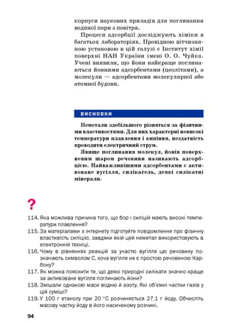корпуси наукових приладів для поглинання
водяної пари з повітря.
Процеси адсорбції досліджують хіміки в
багатьох лабораторіях. Провідною вітчизня­
ною установою в цій галузі є Інститут хімії
поверхні НАН України імені О. О. Чуйка.
Учені виявили, що йони найкраще поглина­
ються йонними адсорбентами (цеолітами), а
молекули — адсорбентами молекулярної або
атомної будови.
ВИСНОВКИ
Неметали здебільшого різняться за фізични­
ми властивостями. Для них характерні невисокі
температури плавлення і кипіння, нездатність
проводити електричний струм.
Явище поглинання молекул, йонів поверх­
невим шаром речовини називають адсорб­
цією. Найважливішими адсорбентами є акти­
воване вугілля, силікагель, деякі силікатні
мінерали.
9■
114. Яка можлива причина того, що бор і силіцій мають високі темпе­
ратури плавлення?
115.3а матеріалами з інтернету підготуйте повідомлення про фізичну
властивість силіцію, завдяки якій цей неметал використовують в
електронній техніці.
116. Чому в рівняннях реакцій за участю вугілля цю речовину по­
значають символом С, хоча вугілля не є простою речовиною Кар­
бону?
117. Як можна пояснити те, що деякі природні силікати значно краще
за активоване вугілля поглинають йони?
118. Змішали однакові маси водню й азоту. Які об’ємні частки газів у
цій суміші?
119. У 100 г етанолу при 20 °С розчиняється 27,1 г йоду. Обчисліть
масову частку йоду в його насиченому розчині.
94
 