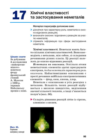 A Хімічні властивості
X я та застосування неметалів
Матеріал параграфа допоможе вам:
> дізнатися про характерну роль неметалів в окис­
но-відновних реакціях;
> визначати окисник і відновник у реакціях за учас­
тю неметалів;
> отримати інформацію про сфери застосування
неметалів.
Цікаво знати
За добування
й дослідження
«найагресив-
нішого»
неметалу
фтору
французький
учений
А. Муассан
у 1906 р.
отримав
Нобелівську
премію з хімії.
Хімічні властивості. Неметали мають бага­
то спільних хімічних властивостей. Вони взає­
модіють з металами, між собою, зі складними
речовинами різних класів. Ці реакції нале­
жать до окисно-відновних реакцій.
Н ем ет али як окисники. Оскільки атоми
неметалічних елементів здатні приєднувати
електрони, то для неметалів характерна роль
окисника. Найактивніш ими окисниками є
прості речовини найбільш електронегативних
елементів — фтор, озон, кисень, хлор.
Неметали є окисниками в усіх реакціях з
металами. Більш ість таких реакцій відбу­
вається з високою швидкістю, виділенням
значної кількості теплоти, а іноді з’являється
полум’я (мал. 36).
►Складіть рівняння реакцій літію із сіркою,
алюмінію з киснем.
Мал. 36.
Горіння
натрію у хлорі
95
 