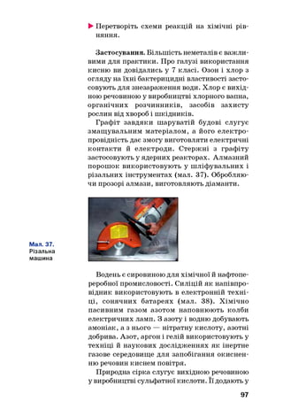 ►Перетворіть схеми реакцій на хімічні рів­
няння.
Застосування. Більшість неметалів є важли­
вими для практики. Про галузі використання
кисню ви довідались у 7 класі. Озон і хлор з
огляду на їхні бактерицидні властивості засто­
совують для знезараження води. Хлор є вихід­
ною речовиною у виробництві хлорного вапна,
органічних розчинників, засобів захисту
рослин від хвороб і шкідників.
Графіт завдяки шаруватій будові слугує
змащувальним матеріалом, а його електро­
провідність дає змогу виготовляти електричні
контакти й електроди. Стержні з графіту
застосовують у ядерних реакторах. Алмазний
порошок використовують у шліфувальних і
різальних інструментах (мал. 37). Обробляю­
чи прозорі алмази, виготовляють діаманти.
Мал. 37.
Різальна
машина
Водень є сировиною для хімічної й нафтопе­
реробної промисловості. Силіцій як напівпро­
відник використовують в електронній техні­
ці, сонячних батареях (мал. 38). Хімічно
пасивним газом азотом наповнюють колби
електричних ламп. З азоту і водню добувають
амоніак, а з нього — нітратну кислоту, азотні
добрива. Азот, аргон і гелій використовують у
техніці й наукових дослідженнях як інертне
газове середовище для запобігання окиснен-
ню речовин киснем повітря.
Природна сірка слугує вихідною речовиною
у виробництві сульфатної кислоти. Її додають у
97
 