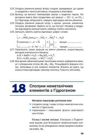 123. Складіть рівняння реакції фтору з водою, врахувавши, що одним
із продуктів є проста речовина, поширена в атмосфері.
124. Вуглець за високої температури реагує з водяною парою. Які
речовини мають бути продуктами цієї реакції — СО і Н2 чи СН4 і
02? Відповідь обґрунтуйте, наведіть відповідне хімічне рівняння.
125. Складіть рівняння реакцій хлору з калієм, цинком, алюмінієм,
силіцієм, фосфором. Зважте на те, що Силіцій і Фосфор у продук­
тах відповідних реакцій мають найвищі ступені окиснення.
126. Запишіть замість крапок відповідні цифри і слова:
+5
І2+ ...НІЮз(конц.) = ...НІОз + ...N02T + ...Н20
N (окисник) + ...е =N
h (■ - 2 ■5е“ = ...І
10
процес.
процес.......................
рівняння, скориставшись127. Перетворіть схеми реакцій на хімічні
методом електронного балансу:
а
б) S + H2 S04 (конц.
128. Між двома найактивнішими галогенами можуть відбуватися реак­
ції з утворенням сполук АБ, АБ3 і АБ5. Розшифруйте формули спо­
лук, записавши в них символи елементів. Візьміть до уваги, що
кожна літера відповідає певному галогену. Поясніть свій вибір.
ISi + NaOH + Н20 -> Na2 Si03 + Н2 Т;
і-> so2T+н2о.
Сполуки неметалічних
елементів з Гідрогеном
Матеріал параграфа допоможе вам:
> з’ясувати склад і назви сполук неметалічних еле­
ментів з Гідрогеном;
> порівнювати і пояснювати фізичні властивості
цих сполук.
Склад і назви сполук. Сполуки з Гідроге­
ном відомі для більшості неметалічних еле­
ментів; їх не утворюють лише інертні елемен­
ти (табл. 6).
99
 