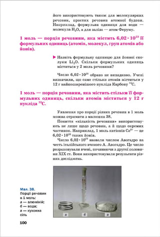 його використовують також для молекулярних
речовин, простих речовин атомної будови.
Наприклад, формульна одиниця для води —
молекула Н20, а для заліза — атом Феруму.
1 моль — порція речовини, яка містить 6,02 • 1023її
формульних одиниць (атомів, молекул, груп атомів або
йонів).
►Назвіть формульну одиницю для йонної спо­
луки Іл20 . Скільки формульних одиниць
міститься у 2 моль речовини?
Число 6,02 • 1028 обрано не випадково. Учені
визначили, що саме стільки атомів міститься у
12 г найпоширенішого нукліда Карбону 12С.
1 моль — порція речовини, яка містить стільки її фор­
мульних одиниць, скільки атомів міститься у 12 г
нукліда 12С.
Мал. 38.
Порції речовин
в 1 моль:
а — алюміній;
б — вода;
в — кухонна
сіль
Уявлення про порції різних речовин в 1 моль
можна отримати з малюнка 38.
Поняття «кількість речовини» використову­
ють не лише щодо речовин, а й щодо окремих
частинок. Наприклад, 1 моль катіонів Са21— це
6,02 ♦1028таких йонів.
Число 6,02 • 1028 назвали числом Авогадро на
честь італійського вченого А. Авогадро. Це число
розраховували вчені, починаючи з другої полови­
ни XIX ст. Вони використовували результати різ­
них досліджень.
100
 