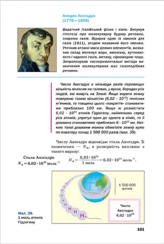Амедео Авогадро
(1 7 7 6 — 1856)
Видатний італійський фізик і хімік. Висунув
гіпотезу про молекулярну будову речовин,
зокрема газів. Відкрив один із законів для
газів (1811), згодом названий його іменем.
Уточнив атомні маси деяких елементів, визна­
чив склад молекул води, амоніаку, вуглекис­
лого і чадного газів, метану, сірководню тощо.
Запропонував експериментальні методи ви­
значення молекулярних мас газоподібних
речовин.
Число Авогадро в мільярди разів перевищує
кількість волосин на головах, у вусах, бородах усіх
людей, які живуть на Землі. Якщо вкрити земну
поверхню такою кількістю (6,02 - 1023) тенісних
м’ячиків, то товщина цього «покриття» становити­
ме приблизно 100 км. Якщо ж розмістити
6,02 ■ 1023 атомів Гідрогену, найменших серед
усіх атомів, упритул один до одного в лінію, то її
довжина становитиме приблизно 6 •ІО 10км. Нит­
кою такої довжини можна обмотати земну кулю
по екватору понад 1 500 000 разів (мал. 39).
Числу Авогадро відповідає стала Авогадро. Її
позначення — ЛГА, а розмірність випливає з
такого виразу:
Стала Авогадро
АГЛ= 6,02 • 1023моль-1
6,02 « 1028
1 моль
6,02 • 1023моль *.
Мал. 39.
1 моль атомів
Гідрогену
/ ТтШі 1 1500 000
м V I И / у у
н Ч
витків
н Число
1 Н н А
Авогадро
І Н к , --- -------- V.
6,02 •1023
101
 