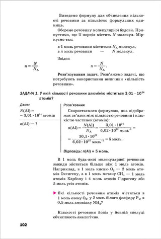 Виведемо формулу для обчислення кілько­
сті речовини за кількістю формульних оди­
ниць.
Оберемо речовину молекулярної будови. При­
пустимо, що її порція містить N молекул. Мір­
куємо так:
в 1 моль речовини міститься ЛГАмолекул,
в п моль речовини — N молекул.
Звідси
N
Розв’язування задач. Розв’яжемо задачі, що
потребують використання величини «кількість
речовини».
ЗАДАЧА 1. У якій кількості речовини алюмінію міститься 3,01 • 1 0 24
атомів?
Дано:
ЩА1) =
= 3,01 *1024атомів
я(А1) — ?
Розв'язання
Скористаємося формулою, яка відобра­
жає зв’язок між кількістю речовини і кіль­
кістю частинок (атомів):
ЛГ(А1) 3,01 • 1024
л(А1)
30,1 1028
6,02 ІО2” моль 1
6, 02-10
5 моль
23моль-1
Відповідь: л(АІ) = 5 моль.
В 1 моль будь-якої молекулярної речовини
завжди міститься більше ніж 1 моль атомів.
Наприклад, в 1 моль кисню 0 2 — 2 моль ато­
мів Оксигену, а в 1 моль метану СН4 — 1 моль
атомів Карбону і 4 моль атомів Гідрогену або
5 моль усіх атомів.
►Я кі кількості речовини атомів містяться в
1 моль озону 03, у 2 моль білого фосфору Р4, в
0,5 моль амоніаку МН3?
Кількості речовини йонів у йонній сполуці
обчислюють аналогічно.
102
 