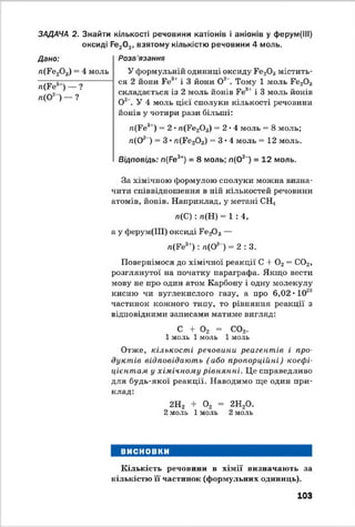 ЗАДАЧА 2. Знайти кількості речовини катіонів і аніонів у ферум(ІІІ)
оксиді Ре20 3, взятому кількістю речовини 4 моль.
Дано:
/і(Ре20 3) = 4 моль
л(Ре3') — ?
п(О2 ) — ?
Розв 'язання
У формульній одиниці оксиду Ре20 3м і с т и т ь ­
с я 2 йони Ге3' і 3 йони О2 . Тому 1 моль Ре20 3
складається із 2 моль йонів Ге3' і 3 моль йонів
О2. У 4 моль цієї сполуки кількості речовини
йонів у чотири рази більші:
п(Ре31) = 2 •л(Ре203) = 2*4 моль = 8 моль;
л(02 ) = 3 • л(Ре203) = 3*4 моль = 12 моль.
Відповідь: п(Ре3*) = 8 моль; п(02 ) = 12 моль.
За хімічною формулою сполуки можна визна­
чити співвідношення в ній кількостей речовини
атомів, йонів. Наприклад, у метані СНі
л(С ): л(Н) = 1 :4 ,
а у ферум(ІП) оксиді РегОз —
л(Ре3'): л(02 ) = 2 : 3.
Повернімося до хімічної реакції С + 0 2= С02,
розглянутої на початку параграфа. Якщо вести
мову не про один атом Карбону і одну молекулу
кисню чи вуглекислого газу, а про 6,02 • 1023
частинок кожного типу, то рівняння реакції з
відповідними записами матиме вигляд:
С 4- 0 2 = С02.
1моль 1моль 1моль
Отже, кількості речовини реагентів і про­
дуктів відповідають ( або пропорційні) коефі­
цієнтам у хімічному рівнянні. Це справедливо
для будь-якої реакції. Наводимо ще один при­
клад:
2Н2 + 0 2 = 2Н20.
2моль 1моль 2моль
ВИСНОВКИ
Кількість речовини в хімії визначають за
кількістю її частинок (формульних одиниць).
103
 