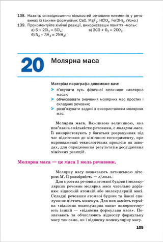 138. Назвіть співвідношення кількостей речовини елементів у речо­
винах із такими формулами: CaO, MgF2, НСЮ„, Fe(0H)3. (Усно.)
139. Прокоментуйте хімічні реакції, використавши поняття «моль»:
а) S + 2СІ2 = SCI4; в) 2С0 + 0 2 = 2С02.
б) N2 + ЗН2 = 2NH3;
Молярна маса
Матеріал параграфа допоможе вам:
> з’ясувати суть фізичної величини «молярна
маса»;
> обчислювати значення молярних мас простих і
складних речовин;
> розв’язувати задачі з використанням молярних
мас.
Молярна маса. Важливою величиною, яка
пов’язана з кількістю речовини, є молярна маса.
Її використовують у багатьох розрахунках під
час підготовки до хімічного експерименту, при
впровадженні технологічних процесів на заво­
дах, для опрацювання результатів дослідження
хімічних реакцій.
Молярна маса — це маса 1 моль речовини.
Молярну масу позначають латинською літе­
рою М . Її розмірність — г/моль.
Для простих речовин атомної будови і молеку­
лярних речовин молярна маса чисельно дорів­
нює відносній атомній або молекулярній масі.
Складні речовини атомної будови та йонні спо­
луки не містять молекул. Для них замість термі­
на «відносна молекулярна маса» використову­
ють інший — «відносна формульна маса». По­
значають та обчислюють відносну формульну
масу так само, як і відносну молекулярну масу.
105
 