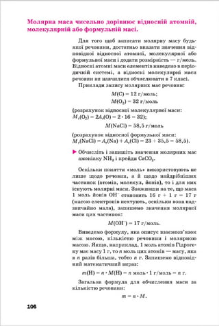 Молярна маса чисельно дорівнює відносній атомній,
молекулярній або формульній масі.
Для того щоб записати молярну масу будь-
якої речовини, достатньо вказати значення від­
повідної відносної атомної, молекулярної або
формульної маси і додати розмірність — г/моль.
Відносні атомні маси елементів наведено в періо­
дичній системі, а відносні молекулярні маси
речовин ви навчилися обчислювати в 7 класі.
Приклади запису молярних мас речовин:
М(С) = 12 г/моль;
М {02) = 32 г/моль
(розрахунок відносної молекулярної маси:
М г(02) = 2А^О) = 2*16 = 32);
М(КаС1) = 58,5 г/моль
(розрахунок відносної формульної маси:
М г(КаС1) = А ^ а ) + ^(С І) = 23 + 35,5 = 58,5).
►Обчисліть і запишіть значення молярних мас
амоніаку >Ш3і крейди СаС03.
Оскільки поняття «моль» використовують не
лише щодо речовин, а й щодо найдрібніших
частинок (атомів, молекул, йонів), то і для них
існують молярні маси. Зваживши на те, що маса
1 моль йонів ОН становить 16 г + 1 г = 17 г
(масою електронів нехтують, оскільки вона над­
звичайно мала), запишемо значення молярної
маси цих частинок:
М(ОН ) = 17 г/моль.
Виведемо формулу, яка описує взаємозв’язок
між масою, кількістю речовини і молярною
масою. Якщо, наприклад, 1 моль атомів Гідроге­
ну має масу 1г, то п моль цих атомів — масу, яка
в п разів більша, тобто п г. Запишемо відповід­
ний математичний вираз:
т(Н ) = п •М(Н) = п моль • 1 г/моль = п г.
Загальна формула для обчислення маси за
кількістю речовини:
т = п •М.
106
 