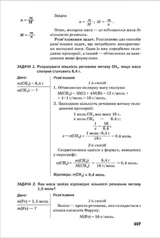 п =
т
М
м =
т
~гГ
Звідси
п т
М
М т
п
Отже, молярна маса — це відношення маси до
кількості речовини.
Розв’язування задач. Розглянемо два способи
розв’язання задач, що потребують використан­
ня молярної маси. Один із них передбачає скла­
дання пропорції, а інший — обчислення за наве­
деними вище формулами.
ЗАДАЧА 1. Розрахувати кількість речовини метану СН4, якщо маса
сполуки становить 6,4 г.
Дано:
т(СН„) = 6,4 г
л(СН4) - ?
Розв 'язання
1-й спосіб
1. Обчислюємо молярну масу сполуки:
М(СН4) = М(С) + 4М(Н) = 12 г/моль +
+ 4*1 г/моль = 16 г/моль.
2. Знаходимо кількість речовини метану скла­
данням пропорції:
1 моль СН4має масу 16 г,
х моль СН4 — 6,4 г;
х - л(СН1)
1 16
х ~ 6,4 ;
1 моль •6,4 г
------------------ = 0,4 моль.
1о г
2-й спосіб
Скористаємося однією з формул, наведених
у параграфі:
л(СН4)
т(С Н 4)
М(СН^)
6,4 г
16 г/моль
0,4 моль.
Відповідь: л (СН4) = 0,4 моль.
ЗАДАЧА 2. Яка маса заліза відповідає кількості речовини металу
1,5 моль?
Дано:
п(¥е) = 1 ,5 моль
т(Е е) — ?
Розв'язання
1-й спосіб
Залізо — проста речовина, яка складається з
атомів елемента Феруму.
М(Ге) = 56 г/моль.
107
 