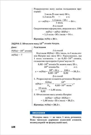Розраховуємо масу заліза складанням про­
порції:
1 моль Ге має масу 56 г,
1,5 моль Ге — ї г ;
. 1,5 моль -56 г 0 .
х = т(Ре) = — 1— ----------------= 84 г.
1 моль
2-й спосіб
Скористаємося формулою, поданою нас. 106:
/п(Ге) ” л(Ге) •ЛГ(Ге) =»
= 1,5 моль •56 г/моль = 84 г.
Відповідь: т(Ре) = 84 г.
ЗАДАЧА 3. Обчислити масу 1024 атомів Натрію.
Дано:
Лг(Ыа) = 1024атомів
т(О Д — ?
Розв'язання
1-й спосіб
Оскільки М(Иа) = 23 г/моль, то 1 моль ато­
мів Натрію має масу 23 г. Урахувавши, що
1 моль елемента — це 6,02 • 1023 атомів,
складаємо пропорцію й розв’язуємо її:
6,02 • 1023атомів Иа мають масу 23 г,
1024атомів Иа — х г;
х = т(Ы а)
1024♦23 г
6,02 • 1023
230 г
6,02
38,2 г.
2-й спосіб
1. Розраховуємо кількість речовини Натрію:
ЛГ(Ма) 1024
/і(Иа)
N.
10 моль
6,02
6,02 • 1023 моль'*1
1,66 моль.
2. Обчислюємо масу атомів Натрію:
/п(Иа) = л(Иа) • М(Ыа) =
= 1,66 моль • 23 г/моль = 38,2 г.
Відповідь: т(Ы а) = 38,2 г.
ВИСНОВКИ
Молярна маса — це маса 1 моль речовіши.
Вона чисельно дорівнює відносній атомній,
молекулярній чи формульній масі.
108
 
