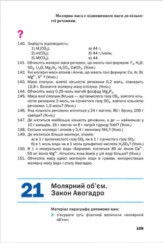 Молярна маса є відношенням маси до кілько­
сті речовини.
Ош
140. Знайдіть відповідність:
1) Мг(С02); а) 44 г;
2) т ( С02); б) 44 г/моль;
3) М(С02); в) 44.
141. Обчисліть молярні маси речовин, що мають такі формули: Б2, Н20,
Б02, 1_і20, Мй3М2, Н2304, СаС03. (Усно.)
142. Які молярні маси атомів і йонів, що мають такі формули: Си, Аг, Вг,
М ^ +, Б2’ ? (Усно.)
143. Маса сполуки, взятої кількістю речовини 0,2 моль, становить
12,8 г. Визначте молярну масу сполуки. (Усно.)
144. Обчисліть масу 0,25 моль магній фосфіду М ^ Р 2.
145. Маса якої сполуки більша — вуглекислого газу С02, взятого кіль­
кістю речовини 2 моль, чи сірчистого газу 30 2, взятого кількістю
речовини 1,5 моль? (Усно.)
146. Яка кількість речовини міститься у 24 г магнію, 80 г брому, 200 г
крейди? (Усно.)
147. Де міститься найбільша кількість речовини, а де — найменша: у
10 г кальцію, 16 г кисню чи 8 г натрій гідриду №Н? (Усно.)
148. Скільки молекул і атомів у 3,4 г амоніаку ІМН3? (Усно.)
149. Де міститься більше молекул, атомів:
а) в 1 г вуглекислого газу С02 чи в 1 г сірчистого газу Б02;
б) в 1 моль води чи в 1 моль сульфатної кислоти Н23 0 4? (Усно.)
150. В і л мінеральної води «Боржомі» міститься 80 мг йонів Са2+,
55 мг йонів Мб2+. Кількість яких йонів у цій воді більша? (Усно.)
151. Обчисліть масу однієї молекули води в грамах, використавши
молярну масу води і сталу Авогадро.
Молярний об’єм.
Закон Авогадро
Матеріал параграфа допоможе вам:
> з’ясувати суть фізичної величини «молярний
об’єм»;
109
 