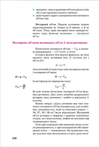 > зрозуміти, чому в однакових об'ємах різних газів
міститься однакова кількість молекул;
> розв’язувати задачі з використанням молярного
об’єму газу.
Молярний об’єм. Порцію речовини можна
характеризувати не тільки за її масою, а й за
об’ємом. Тому, крім молярної маси, використо­
вують іншу фізичну величину — молярний
об’єм.
Молярним об’ємом називають об’єм 1 моль речовини.
М = р • Гм
V м
Позначення молярного об’єму — Км, а одини­
ці вимірювання — см^/моль, л/моль.
Із курсу фізики вам відома формула, до якої
входять маса речовини (т ), її густина (р) і
об’єм (Т):
т = р •V.
Аналогічний зв’язок існує між молярною масою
і молярним об’ємом:
М = р*7м.
Із цієї формули отримуємо іншу:
За нею можна обчислити молярний об’єм будь-
якої речовини. Для цього потрібно розрахувати
молярну масу речовини і знайти в довіднику її
густину.
Кожна тверда і рідка речовина має своє зна­
чення молярного об’єму (наприклад, для алюмі­
нію, кухонної солі, води та етилового спирту —
10, 27, 18 і 58 см3/моль відповідно). Молярний
об’єм речовин у твердому і рідкому агрегатних
станах, як і їхня густина, майже не залежить від
температури і тиску.
Гази при нагріванні або зниженні тиску істот­
но розширюються, а при охолодженні або підви­
щенні тиску — стискуються. Це зумовлено тим,
що відстані між молекулами в газах дуже вели-
110
 