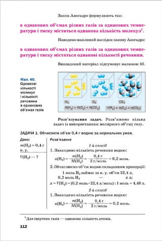 Закон Авогадро формулюють так:
в однакових об’ємах різних газів за однакових темпе­
ратури і тиску міститься однакова кількість молекул1.
Наводимо важливий наслідок закону Авогадро:
в однакових об’ємах різних газів за однакових темпе­
ратури і тиску містяться однакові кількості речовини.
Викладений матеріал підсумовує малюнок 40.
Мал. 40.
Однакові
кількості
молекул
і кількості
речовини
в однакових
об'ємах газів
Розв’язування задач. Розв’яжемо кілька
задач із використанням молярного об’єму газу.
ЗАДАЧА 1. Обчислити об’єм 0,4 г водню за нормальних умов.
Дано:
т(Н2)
Н-У-
0,4 г
^(Н 2) - ?
Розв'язання
1-й спосіб
1. Знаходимо кількість речовини водню:
т (Н 2) 0,4 г
л(Н2) ■= 0,2 моль.
М (Н2) 2 г/моль
2. Обчислюємо об’єм водню складанням пропорції:
1 моль Н2займає за н. у. об’єм 22,4 л,
0,2 моль Н 2 — х л;
х =■РЩ2) = (0,2 моль • 22,4 л/м оль): 1 моль = 4,48 л.
2-й спосіб
1. Знаходимо кількість речовини водню:
го(Н2) 0,4 г
л(Н2)
М(Н2) 2 г/моль
0,2 моль.
і Для інертних газів — однакова кількість атомів.
112
 