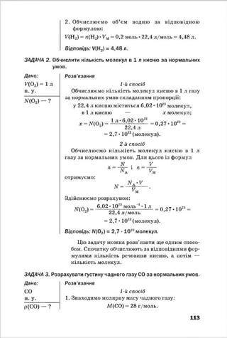 2. Обчислюємо об’єм водню за відповідною
формулою:
У (Н 2) = ^(Нг) *У'м= 0,2 моль • 22,4 л/моль = 4,48 л.
Відповідь: У(Н2) = 4,48 л.
ЗАДАЧА 2. Обчислити кількість молекул в і л кисню за нормальних
умов.
Дано: Розв'язання
^(02) = 1 л
н. у.
1-й спосіб
Обчислюємо кількість молекул кисню в і л газу
ЛГ(0 2) - ?
за нормальних умов складанням пропорції:
у 22,4 л кисню міститься 6,02 • 1023молекул,
в і л кисню — х молекул;
* -Л ?(0 2, - 1 л ' 6:®2; 10г* -0 ,2 7 -1 0 “ -
22,4 л
= 2,7 • 1022(молекул).
2-й спосіб
Обчислюємо кількість молекул кисню в і л
газу за нормальних умов. Для цього із формул
N . V
П~ — . 1 П~ У й
отримуємо:
* =IV у
км
Здійснюємо розрахунок:
м а д - 6,02; і ° Г " оль 1,1 л = 0 ,2 7 -1 0 “ -л 22,4 л/моль
= 2,7* 1022(молекул).
Відповідь: Л/(02) = 2,7 •10 22молекул.
Цю задачу можна розв’язати ще одним спосо­
бом. Спочатку обчислюють за відповідними фор­
мулами кількість речовини кисню, а потім —
кількість молекул.
ЗАДАЧА 3. Розрахувати густину чадного газу СО за нормальних умов.
Дано: Розв'язання
СО
н. у.
р(СО) ?
1-й спосіб
1. Знаходимо молярну масу чадного газу:
М(СО) = 28 г/моль.
113
 