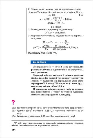 2. Обчислюємо густину газу за нормальних умов:
1 моль СО, тобто 28 г, займає за н. у. об’єм 22,4 л,
х г СО — 1л;
28 г • 1 л
х = лг(СО) 1,25 г;
22,4 л
р(СО) = 1,25 г/л.
2-й спосіб
1. Знаходимо молярну масу чадного газу:
М(СО) = 28 г/моль.
2. Розраховуємо густину чадного газу за нормаль­
них умов:
М
М = р -Р м
Р(СО)
М(СО) ^ 28 г/моль
м
м 22,4 л/моль
1,25 г/л.
Відповідь: р(СО) = 1,25 г/л.
ВИСНОВКИ
Молярний об’єм — об’єм 1 моль речовини. Ця
фізична величина є відношенням об’єму до кіль­
кості речовини.
М олярні об’єми твердих і рідких речовин
різні, а газів (за одних і тих самих температури
і тиску) — однакові. За нормальних умов (тем­
ператури 0 °С й тиску 760 мм рт. ст.) 1 моль будь-
якого газу займає об’єм 22,4 л.
В однакових об’ємах різних газів за однако­
вих температури і тиску міститься однакова
кількість молекул (закон Авогадро).
9■
152. Що таке молярний об’єм речовини? Як можна його розрахувати?
153. Густина азоту1 становить 1,25 г/л. Обчисліть молярний об’єм
газу.
154. Густина газу становить 1,43 г/л. Яка молярна маса газу?
1У цій і наступних задачах до параграфа густини, об’єми і молярні
об’єми газів відповідають нормальним умовам.
114
 
