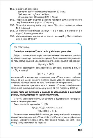 155. Знайдіть об'єми газів:
а) водню, взятого кількістю речовини 10 моль;
б) сірководню H2S масою 3,4 г;
в) чадного газу СО масою 0,28 г. (Усно.)
156. Людина за добу видихає разом із повітрям 500 л вуглекислого
газу. Визначте масу цього об’єму газу.
157. Обчисліть молярну масу газу, якщо 60 г його займають об’єм
44,8 л. (Усно.)
158. Де міститься найбільше молекул — в і л води, 1 л кисню чи 1 л
водню? Відповідь поясніть.
159. Маємо однакові маси газів — водню і метану СН,,. Яке співвідно­
шення їхніх об'ємів?
—
ДЛЯ ДОПИТЛИВИХ
Співвідношення об’ємів газів у хімічних реакціях
Згідно із законом Авогадро, однакові об'єми газів містять однако­
ву кількість молекул (за однакових умов). Якщо кожна молекула одно­
го газу реагує з однією молекулою іншого, наприклад під час реакції
Н2 + СІ2 = 2НСІ, (1)
то повинні взаємодіяти однакові об’єми речовин, скажімо 1 л Н2та
1 л СІ2. У реакції
2Н2 + 0 2 = 2Н20 (2)
на один об’єм кисню має припадати два об'єми водню, оскільки
тільки за цієї умови кількість молекул водню удвічі перевищуватиме
кількість молекул кисню, як того «вимагає» хімічне рівняння.
Узагальненням цих висновків є закон об'ємних співвідношень
газів, який відкрив французький учений Ж. Гей-Люссак у 1808 р.:
об'єми газів, що вступають у реакцію та утворюються в результаті
реакції, співвідносяться як невеликі цілі числа.
Із часом учені встановили, що ці числа є відповідними коефіцієн­
тами в хімічних рівняннях.
Отже, для газів у реакціях (1) і (2)
ЦН2) : У(СІ2) : У(НСІ) = 1 : 1 : 2;
У(Н2) : Ц 0 2) = 2 : 1 .
Використання закону Гей-Люссака дає змогу хіміку або інженеру-
технологу визначити, які об'єми газів потрібно взяти для здійснення
реакції. Відміряти певний об’єм газу значно легше, ніж узяти його
певну масу, зваживши на терезах.
115
 