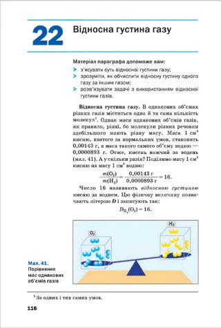 Відносна густина газу
Матеріал параграфа допоможе вам:
> з'ясувати суть відносної густини газу;
> зрозуміти, як обчислити відносну густину одного
газу за іншим газом;
> розв'язувати задачі з використанням відносної
густини газів.
Відносна густина газу. В однакових об’ємах
різних газів міститься одна й та сама кількість
молекул1. Однак маси однакових об’ємів газів,
як правило, різні, бо молекули різних речовин
здебільшого мають різну масу. Маса 1 с м 3
кисню, взятого за нормальних умов, становить
0,00143 г, а маса такого самого об’єму водню —
0,0000893 г. Отже, кисень важчий за водень
(мал. 41). А у скільки разів? Поділимо масу 1 см3
кисню на масу 1 см3водню:
т (Р 2) 0,00143 г
т (Н 2) 0,0000893 г
Число 16 називають відносною густиішю
кисню за воднем. Цю фізичну величину позна­
чають літерою X) і записують так:
Дп^СУ“ 16-
Мал. 41.
Порівняння
мас однакових
об'ємів газів
1За одних і тих самих умов.
116
 