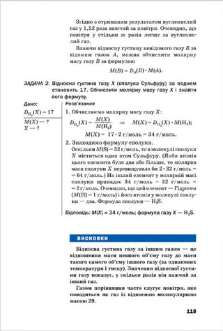 ЗДДАЧА
Дано:
Пщ(Х) =
М(Х) —
Х — 1
Згідно з отриманим результатом вуглекислий
газ у 1,52 раза важчий за повітря. Очевидно, що
повітря у стільки ж разів легше за вуглекис­
лий газ.
Знаючи відносну густину невідомого газу В за
відомим газом А, можна обчислити молярну
масу газу В за формулою
М(В) - І)А(В) •М(А).
2. Відносна густина газу X (сполука Сульфуру) за воднем
становить 17. Обчислити молярну масу газу X і знайти
його формулу.
Розв'язання
17
?
1. Обчислюємо молярну масу газу X :
Х>П«(Х)= М(Щ =• М<Х) = ІЧ<Х)-М(Н2);
М(Х) =17*2 г/моль = 34 г/моль.
2. Знаходимо формулу сполуки.
Оскільки М(в) ™32г/моль, то в молекулі сполуки
X міститься один атом Сульфуру. (Якби атомів
цього елемента було два або більше, то молярна
маса сполуки X перевищувала би 2♦32 г/моль =
= 64 г/моль.) На інший елемент у молярній масі
сполуки припадає 34 г/моль — 32 г/моль =
= 2г/моль. Очевидно, що цей елемент — Гідроген
(М(Н) = 1 г/моль) і його атомів у молекулі сполу­
ки — два. Формула сполуки — Н^>.
Відповідь: М(Х) = 34 г/моль; формула газу X — Н23.
ВИСНОВКИ
Відносна густина газу за іншим газом — це
відношення маса певного об’єму газу до маси
такого самого об’єму іншого газу (за однакових
температури і тиску). Значення відносної густи­
ни газу показує, у скільки разів він важчий за
інший газ.
Газом порівняння часто слугує повітря, яке
поводиться як газ із відносною молекулярною
масою 29.
119
 