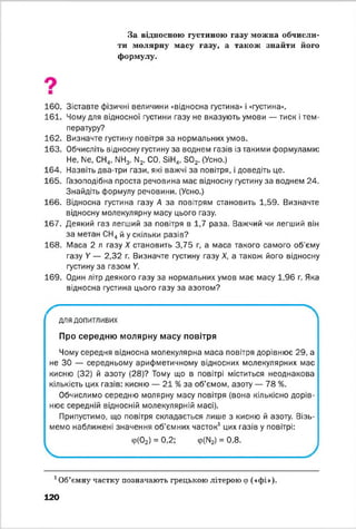 За відносною густиною газу можна обчисли­
ти молярну масу газу, а також знайти його
формулу.
160. Зіставте фізичні величини «відносна густина» і «густина».
161. Чому для відносної густини газу не вказують умови — тиск і тем­
пературу?
162. Визначте густину повітря за нормальних умов.
163. Обчисліть відносну густину за воднем газів із такими формулами:
Не, N6, СН4, ЫН3, Ы2, СО, БіН^, Б02. (Усно.)
164. Назвіть два-три гази, які важчі за повітря, і доведіть це.
165. Газоподібна проста речовина має відносну густину за воднем 24.
Знайдіть формулу речовини. (Усно.)
166. Відносна густина газу А за повітрям становить 1,59. Визначте
відносну молекулярну масу цього газу.
167. Деякий газ легший за повітря в 1,7 раза. Важчий чи легший він
за метан СН4й у скільки разів?
168. Маса 2 л газу X становить 3,75 г, а маса такого самого об'єму
газу У — 2,32 г. Визначте густину газу X, а також його відносну
густину за газом У.
169. Один літр деякого газу за нормальних умов має масу 1,96 г. Яка
відносна густина цього газу за азотом?
—
для допитливих
Про середню молярну масу повітря
Чому середня відносна молекулярна маса повітря дорівнює 29, а
не ЗО — середньому арифметичному відносних молекулярних мас
кисню (32) й азоту (28)? Тому що в повітрі міститься неоднакова
кількість цих газів: кисню — 21 % за об’ємом, азоту — 78 %.
Обчислимо середню молярну масу повітря (вона кількісно дорів­
нює середній відносній молекулярній масі).
Припустимо, що повітря складається лише з кисню й азоту. Візь­
мемо наближені значення об'ємних часток1 цих газів у повітрі:
Ф(02) = 0,2; ф(ІЧ2) = 0,8.
1Об’ємну частку позначають грецькою літерою ф («фі»).
120
 