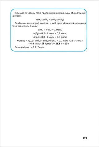 Кількості речовини газів пропорційні їхнім об’ємам або об'ємним
часткам:
п(02) : л(М2) = Ф(02) : Ф(М2).
Знайдемо масу порції повітря, у якій сума кількостей речовини
газів становить 1 моль:
л(02) + л(ІІ2) = 1 моль;
л(02) = 0,2 • 1 моль = 0,2 моль;
л(ГІ2) = 0,8 • 1 моль = 0,8 моль;
т(пов.) = л(02) • М (02) + л(М2) • М(ГІ2) = 0,2 моль • 32 г/моль +
+ 0,8 моль • 28 г/моль = 28,8 г * 29 г.
Звідси М(пов.) = 29 г/моль.
V
121
 