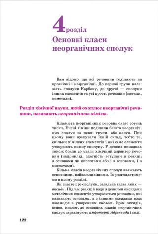 4розділ
Основні класи
неорганічних сполук
Вам відомо, що всі речовини поділяють на
органічні і неорганічні. До першої групи нале­
жать сполуки Карбону, до другої — сполуки
інших елементів та усі прості речовини (метали,
неметали).
Розділ хімічної науки, який охоплює неорганічні речо­
вини, називають неорганічною хімією.
Кількість неорганічних речовин сягає сотень
тисяч. Учені-хіміки поділили багато неорганіч­
них сполук на певні групи, або класи. При
цьому вони врахували їхній склад, тобто те,
скільки хімічних елементів і які саме елементи
утворюють кожну сполуку. У деяких випадках
також брали до уваги хімічний характер речо­
вин (наприклад, здатність вступати в реакції
з основами чи кислотами або і з основами, і з
кислотами).
Кілька класів неорганічних сполук вважають
основними, найважливішими. їх розглядатиме­
мо в цьому розділі.
Ви знаєте про сполуки, загальна назва яких —
оксиди. Під час реакцій води з деякими оксидами
металічних елементів утворюються речовини, які
називають основами, а з іншими оксидами вода
взаємодіє з утворенням кислот. Крім оксидів,
основ, кислот, до основних класів неорганічних
сполук зараховують амфотерні гідроксиди і солі.
122
 