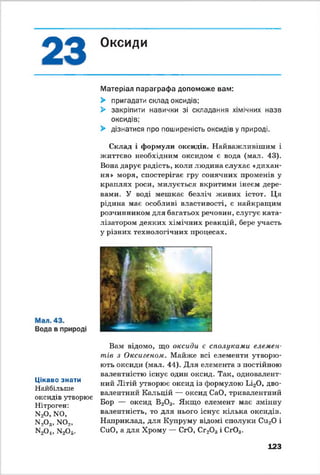 о * Оксиди
Матеріал параграфа допоможе вам:
> пригадати склад оксидів;
> закріпити навички зі складання хімічних назв
оксидів;
> дізнатися про поширеність оксидів у природі.
Склад і формули оксидів. Найважливішим і
життєво необхідним оксидом є вода (мал. 43).
Вона дарує радість, коли людина слухає «дихан­
ня» моря, спостерігає гру сонячних променів у
краплях роси, милується вкритими інеєм дере­
вами. У воді мешкає безліч живих істот. Ця
рідина має особливі властивості, є найкращим
розчинником для багатьох речовин, слугує ката­
лізатором деяких хімічних реакцій, бере участь
у різних технологічних процесах.
Цікаво знати
Найбільше
оксидів утворює
Нітроген:
N20, N0,
n 2o 3, n o 2,
n 2c>4, n 2o 5.
Вам відомо, що оксиди є сполуками елемен­
тів з Окейгеном. Майже всі елементи утворю­
ють оксиди (мал. 44). Для елемента з постійною
валентністю існує один оксид. Так, одновалент­
ний Літій утворює оксид із формулою Li20 , дво­
валентний Кальцій — оксид СаО, тривалентний
Бор — оксид В20 3. Якщо елемент має змінну
валентність, то для нього існує кілька оксидів.
Наприклад, для Купруму відомі сполуки Си20 і
СиО, а для Хрому — СгО, Сг20 3і Сг03.
123
 