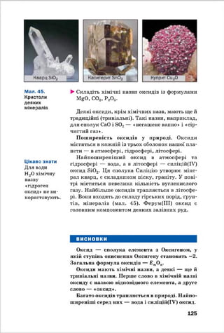 Мал. 45.
Кристали
деяких
мінералів
Цікаво знати
Для води
Н20 хімічну
назву
«гідроген
оксид» не ви­
користовують.
►Складіть хімічні назви оксидів із формулами
MgO, С02, Р2О5.
Деякі оксиди, крім хімічних назв, мають ще й
традиційні (тривіальні). Такі назви, наприклад,
для сполук СаО і S02— «негашене вапно» і «сір­
чистий газ».
Поширеність оксидів у природі. Оксиди
містяться в кожній із трьох оболонок нашої пла­
нети — в атмосфері, гідросфері, літосфері.
Найпоширеніший оксид в атмосфері та
гідросфері — вода, а в літосфері — силіцій(ІУ)
оксид Si02. Ця сполука Силіцію утворює міне­
рал кварц, є складником піску, граніту. У пові­
трі міститься невелика кількість вуглекислого
газу. Найбільше оксидів трапляється в літосфе­
рі. Вони входять до складу гірських порід, ґрун­
тів, мінералів (мал. 45). Ферум(ІІІ) оксид є
головним компонентом деяких залізних руд.
ВИСНОВКИ
Оксид — сполука елемента з Оксигеном, у
якій ступінь окиснення Оксигену становить —2.
Загальна формула оксидів — £'тО(Г
Оксиди мають хімічні назви, а деякі — ще й
тривіальні назви. Перше слово в хімічній назві
оксиду є назвою відповідного елемента, а друге
слово — «оксид».
Багато оксидів трапляється в природі. Найпо­
ширеніші серед них — вода і силіцій(ІУ) оксид.
125
 