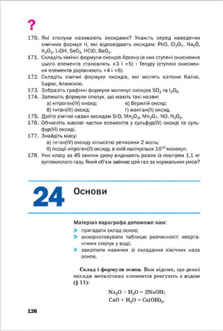 9
170. Які сполуки називають оксидами? Укажіть серед наведених
хімічних формул ті, які відповідають оксидам: РЬО, СІ20 7, Na20,
К20 2, LiOH, Se03, НСЮ, Ва02.
171. Складіть хімічні формули оксидів Арсену (в них ступені окиснення
цього елемента становлять +3 і +5) і Телуру (ступені окиснен­
ня елемента дорівнюють +4 і +6).
172. Складіть хімічні формули оксидів, які містять катіони Калію,
Барію, Алюмінію.
173. Зобразіть графічні формули молекул оксидів Э02та І20 5.
174. Запишіть формули сполук, що мають такі назви:
а) нітроген(ІУ) оксид; в) берилій оксид;
б) титан(ІІІ) оксид; г) манган(ІІ) оксид.
175. Дайте хімічні назви оксидам SrO, Мп20 3, Мп20 7, N0, ІМ20 5.
176. Обчисліть масові частки елементів у сульфур(ІУ) оксиді та суль-
фур(УІ) оксиді.
177. Знайдіть масу:
а) титан(ІУ) оксиду кількістю речовини 2 моль;
б) порції нітроген(ІІ) оксиду, в якій налічується 1023молекул.
178. Учні класу за 45 хвилин уроку видихають разом із повітрям 1,1 кг
вуглекислого газу. Який об'єм займає цей газ за нормальних умов?
Основи
Матеріал параграфа допоможе вам:
> пригадати склад основ;
> використовувати таблицю розчинності неорга­
нічних сполук у воді;
> закріпити навички зі складання хімічних назв
основ.
Склад і формули основ. Вам відомо, що деякі
оксиди металічних елементів реагують з водою
( § И ) :
126
Na20 + Н20 = 2NaOH;
СаО + Н20 = Са(ОН)2.
 