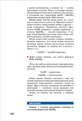 з малою розчинністю, а літерою «н» — майже
нерозчинні сполуки. Риска в клітинці означає,
що речовини не існує (її не добуто). Такі риски є
в клітинках для гідроксидів АйОН і І^(О Н )2
(відповідні оксиди А&20 і Н^О в і д о м і ) .
Назви основ. Хімічні назви основ, як і окси­
дів, складаються із двох слів. Першим словом є
назва елемента, який утворює основу, а другим —
слово «гідроксид». Наприклад, сполуку з фор­
мулою КаОН називають «натрій гідроксид», а
сполуку і(^(ОН)2 — «магній гідроксид». У на­
звах основ відмінюється лише друге слово: нат­
рій гідроксиду, магній гідроксидам.
Якщо металічний елемент утворює катіони з
різними зарядами, то в назві основи вказують
значення заряду катіона після назви елемента
римською цифрою (в дуж ках без відступу і
знака «+»):
Сг(ОН)2— хром(ІІ) гідроксид.
►Дайте назви основам, які мають формули
КОН, Ре(ОН)2.
Луги, які набули найширшого використання,
крім хімічних назв, мають ще й традиційні (три­
віальні):
МаОН — їдкий натр;
Са(ОН)2— гашене вапно.
Назва першої сполуки пов’язана з тим, що
натрій гідроксид та його розчини руйнують різні
матеріали, спричиняють «хімічні» опіки на
шкірі. Другу сполуку називають за способом її
добування — «гасіння» вапна (реакція між
кальцій оксидом (негашеним вапном) і водою).
Основ, на відміну від оксидів, у природі
немає.
ВИСНОВКИ
Основи — сполуки металічних елементів із
загальною формулою М(ОН)п.
128
 