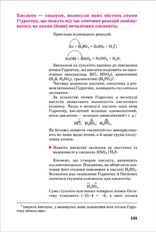 Кислоти — сполуки, молекули яких містять атоми
Гідрогену, що можуть під час хімічних реакцій заміщу­
ватись на атоми (йони) металічних елементів.
Приклади відповідних реакцій:
Zn 4 H2S 0 4 = ZnSO.j 4 Н 2Т;
NaOH 4 H N 03 N aN034 H20.
Зважаючи на кількість здатних до заміщення
атомів Гідрогену, всі кислоти поділяють на одно-
основні (наприклад, HCl, H N 03), двохосновні
(H2S, E^SO*), трьохосновні (HgPO*)1.
Частину молекули кислоти, сполучену з ато­
мом (атомами) Гідрогену, називають кислотним
залишком.
За кількістю атомів Гідрогену в молекулі
кислоти визначають валентність кислотного
залишку. Якщо в молекулі кислоти один атом
Гідрогену, кислотний залишок одновалентний,
якщо два атоми — залишок двовалентний і т. д.:
і п ПІ
HCl, H2SO„, Н3Р 04.
Як бачимо, поняття «валентність» використову
ють не лише щодо атома, а й щодо групи сполу­
чених атомів.
►Назвіть кислотні залиш ки та значення їх
валентності в кислотах НМ03і Н28.
Елемент, що з^творюе кислоту, називають
кислототвориим. Покажемо, як обчислити зна­
чення його ступеня окиснення в кислоті Н28 0 4.
Запишемо над символами Гідрогену й Оксигену
значення ступенів окиснення цих елементів:
+1 -2
Н*804.
Сума ступенів окиснення чотирьох атомів Окси­
гену становить (-2) *4 = - 8, а двох атомів
1Існують кислоти, у молекулах яких заміщення всіх атомів Гідро­
гену неможливе.
131
 