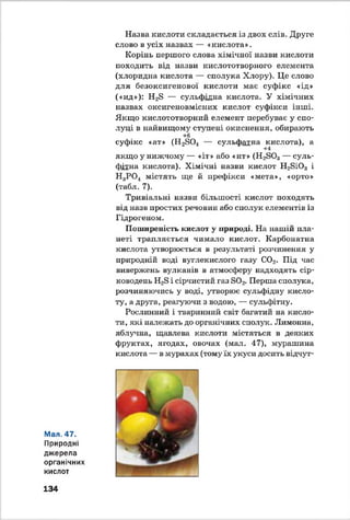 Мал. 47.
Природні
джерела
органічних
кислот
Назва кислоти складається із двох слів. Друге
слово в усіх назвах — «кислота».
Корінь першого слова хімічної назви кислоти
походить від назви кислототворного елемента
(хлоридна кислота — сполука Хлору). Це слово
для безоксигенової кислоти має суфікс «ід»
(«ид»): Н28 — сульфідна кислота. У хімічних
назвах окснгеновміених кислот суфікси інші.
Якщо кислототворний елемент перебуває у спо­
луці в найвищому ступені окиснення, обирають
+6
суфікс «ат» (Н280.4 — сульфатна кислота), а
+4
якщо у нижчому — «іт» або «ит» (Н2803— суль­
фітна кислота). Хімічні назви кислот Н28і03 і
Н3Р 0 4 містять ще й префікси «мета», «орто»
(табл. 7).
Тривіальні назви більшості кислот походять
від назв простих речовин або сполук елементів із
Гідрогеном.
Поширеність кислот у природі. На нашій пла­
неті трапляється чимало кислот. Карбонатна
кислота утворюється в результаті розчинення у
природній воді вуглекислого газу С02. Під час
вивержень вулканів в атмосферу надходять сір­
ководень Н28 і сірчистий газ в 0 2. Перша сполука,
розчиняючись у воді, утворює сульфідну кисло­
ту, а друга, реагуючи з водою, — сульфітну.
Рослинний і тваринний світ багатий на кисло­
ти, які належать до органічних сполук. Лимонна,
яблучна, щавлева кислоти містяться в деяких
фруктах, ягодах, овочах (мал. 47), мурашина
кислота — в мурахах (тому їх укуси досить відчут-
134
 