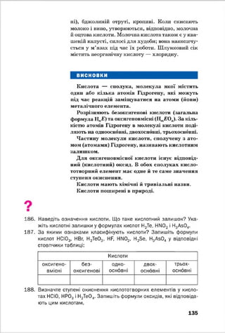 ні), бджолиній отруті, кропиві. Коли скисають
молоко і вино, утворюються, відповідно, молочна
й оцтова кислота. Молочна кислота також е у ква­
шеній капусті, силосі для худоби; вона накопичу­
ється у м’язах під час їх роботи. Шлунковий сік
містить неорганічну кислоту — хлоридну.
ВИСНОВКИ
Кислота — сполука, молекула якої містить
один або кілька атомів Гідрогену, які можуть
під час реакцій заміщуватися на атоми (йони)
металічного елемента.
Розрізняють безоксигенові кислоти (загальна
формула НпЕ) та оксигеновмісні (І^ЕО,,). За кіль­
кістю атомів Гідрогену в молекулі кислоти поді­
ляють на одноосновні, двохосновні, трьохосновні.
Частину молекули кислоти, сполучену з ато­
мом (атомами) Гідрогену, називають кислотним
залишком.
Для оксигеновмісної кислоти існує відповід­
ний (кислотний) оксид. В обох сполуках кисло-
тотворний елемент має одне й те саме значення
ступеня окиснення.
Кислоти мають хімічні й тривіальні назви.
Кислоти поширені в природі.
186. Наведіть означення кислоти. Що таке кислотний залишок? Ука­
жіть кислотні залишки у формулах кислот Н2Те, Н[М02 і Н3АзО,,.
187. За якими ознаками класифікують кислоти? Запишіть формули
кислот НСЮ3, НВг, Н2Те03, Нр НМ02, Н23е, Н3Аб0 4 у відповідні
стовпчики таблиці:
Кислоти
оксигено­
вмісні
без­
оксигенові
одно-
основні
двох­
основні
трьох­
основні
188. Визначте ступені окиснення кислототворних елементів у кисло­
тах НСЮ, НР03 і Н2ТеО„. Запишіть формули оксидів, які відповіда­
ють цим кислотам.
135
 
