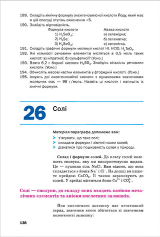 189.
190.
191.
192.
193.
194.
195.
Назва кислоти
а) селенідна;
б ) селенатна;
в) селенітна.
Складіть хімічну формулу оксигеновмісно'і кислоти Йоду, який має
в цій сполуці ступінь окиснення +5.
Знайдіть відповідність.
Формула кислоти
1) Н2Зе03;
2) Н23е;
3) Н23 е0 4;
Складіть графічні формули молекул кислот НІ, НСІО, Н2Те03.
Які кількості речовини елементів містяться в 0,5 моль таких
кислот: а) нітратної; б) сульфатної? (Усно.)
Взято 6,2 г борної кислоти Н3В03. Знайдіть кількість речовини
кислоти. (Усно.)
Обчисліть масові частки елементів у фторидній кислоті. (Усно.)
Існують дві оксигеновмісні кислоти з однаковими значеннями
молярних мас — 98 г/моль. Назвіть ці кислоти і напишіть їх
хімічні формули.
26 Солі
Матеріал параграфа допоможе вам:
> з'ясувати, що таке солі;
> складати формули і хімічні назви солей;
> дізнатися про поширеність солей у природі.
Склад і формули солей. До класу солей нале­
жить сполука, яку ми використовуємо щодня.
Це — кухонна сіль КаСІ. Вам відомо, що вона
складається з йонів N3' і СІ . На дошці ви пише­
те крейдою СаС03. Її також зараховують до
солей. У крейді містяться йони Са21 і СО| .
Солі — сполуки, до складу яких входять катіони мета­
лічних елементів та аніони кислотних залишків.
Йон кислотного залиш ку має негативний
заряд, значення якого збігається зі значенням
валентності залишку:
136
 