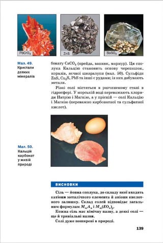 Мал. 49.
Кристали
деяких
мінералів
Мал. 50.
Кальцій
карбонат
у живій
природі
бонату СаС03 (крейда, вапняк, мармур). Ця спо­
лука Кальцію становить основу черепашок,
коралів, яєчної шкаралупи (мат. 50). Сульфіди
Епв, Си23, РЬБ та інші є рудами; із них добувають
метати.
Різні солі містяться в розчиненому стані в
гідросфері. У морській воді переважають хлори­
ди Натрію і Магнію, а у прісній — солі Кальцію
і Магнію (переважно карбонатної та сульфатної
кислот).
ВИСНОВКИ
Сіль — йонна сполука, до складу якої входять
катіони металічного елемента й аніони кислот­
ного залишку. Склад солей відповідає загаль­
ним формулам М тА пі М т(ЕОп)р.
Кожна сіль має хімічну назву, а деякі солі —
ще й тривіальні назви.
Солі дуже поширені в природі.
139
 