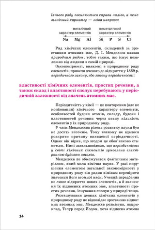 їхнього ряду посилюється сприва наліво, а неме-
талічиии характер — зліва направо:
металічний
характер елементів
N3 Мг А1
неметалічний
характер елементів
вї Р в СІ
Ряд хімічних елементів, складений за зро­
станням атомних мас, Д. І. Менделєєв назвав
природним рядом, тобто таким, що існує неза­
лежно від людини в самій природі.
Закономірності, виявлені в природному ряду
елементів, привели вченого до відкриття у 1869 р.
періодичного закону, або закону періодичності:
властивості хімічних елементів, простих речовин, а
також склад і властивості сполук перебувають у періо­
дичній залежності від значень атомних мас.
Періодичність у хімії — де повторення (але не
копіювання) хімічного характеру елементів,
особливостей будови атомів, складу, будови і
властивостей речовин через певну кількість
елементів у їх природному ряду.
У часи Менделєєва рівень розвитку науки був
не досить високим. Тому вченому не вдатося
розкрити причину виявленої періодичності.
Однак він вірив, що згодом де обов’язково ста­
неться. Нині загальновідомо, що періодичність
у світі хімічних елементів зумовлена елект­
ронною будовою атомів.
Менделєєв не обмежувався фактичним мате­
ріалом, який мата хімічна наука. У разі пору­
шення елементом загальної закономірності у
природному ряду він радив хімікам перевірити
значення його атомної маси. Учений передбачив
не лише відкриття нових елементів, а й значен­
ня їх відносних атомних мас, властивості про­
стих речовин, існування сполук у природі тощо.
Розташування деяких хімічних елементів у
природному ряду не відповідає зростанню віднос­
них атомних мас. Менделєєв розмістив, напри­
клад, Телур перед Йодом, хоча відносна атомна
14
 