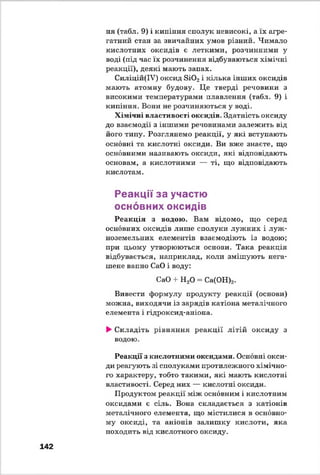 ня (табл. 9) і кипіння сполук невисокі, а їх агре­
гатний стан за звичайних умов різний. Чимало
кислотних оксидів е леткими, розчинними у
воді (під час їх розчинення відбуваються хімічні
реакції), деякі мають запах.
Силіцій(ІУ) оксид Si02і кілька інших оксидів
мають атомну будову. Це тверді речовини з
високими температурами плавлення (табл. 9) і
кипіння. Вони не розчиняються у воді.
Хімічні властивості оксидів. Здатність оксиду
до взаємодії з іншими речовинами залежить від
його типу. Розглянемо реакції, у які вступають
основні та кислотні оксиди. Ви вже знаєте, що
основними називають оксиди, які відповідають
основам, а кислотними — ті, що відповідають
кислотам.
Реакції за участю
основних оксидів
Реакція з водою. Вам відомо, що серед
основних оксидів лише сполуки лужних і луж­
ноземельних елементів взаємодіють із водою;
при цьому утворюються основи. Така реакція
відбувається, наприклад, коли змішують нега-
шене вапно СаО і воду:
СаО + Н20 - Са(ОН)2.
Вивести формулу продукті? реакції (основи)
можна, виходячи із зарядів катіона металічного
елемента і гідроксид-аніона.
►Складіть рівняння реакції літій оксиду з
водою.
Реакції з кислотними оксидами. Основні окси­
ди реагують зі сполуками протилежного хімічно­
го характеру, тобто такими, які мають кислотні
властивості. Серед них — кислотні оксиди.
Продуктом реакції між основним і кислотним
оксидами є сіль. Вона складається з катіонів
металічного елемента, що містилися в основно­
му оксиді, та аніонів залишку кислоти, яка
походить від кислотного оксиду.
142
 