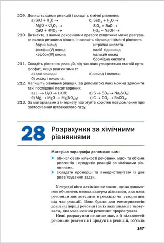 209. Допишіть схеми реакцій і складіть хімічні рівняння:
а) ЗгО + Н2О —^ б) ЗеОд Ч" Н2О —^
MgO + СІ20 7 -> 3і02 + ВаО ->
СаО + НМ03 -» І20 5 + МаОН ->
210. Визначте, з якими речовинами правого стовпчика може реагува­
ти кожна речовина лівого, і напишіть відповідні хімічні рівняння:
барій оксид нітратна кислота
фосфор(У) оксид калій гідроксид
карбон(І/) оксид кальцій оксид
бромідна кислота
211. Складіть рівняння реакцій, під час яких утворюється магній орто-
фосфат, якщо реагентами є:
а) два оксиди; в) оксид і основа.
б) оксид і кислота;
212. Напишіть рівняння реакцій, за допомогою яких можна здійснити
такі послідовні перетворення:
а) І_і —>■1_і20 —> І_ЮН; в) 3 —^ 3 0 2 —►Мз23 0 3;
б) -4 N/^0 -> Мб(М03)2; г) С - * С02 -» ВаС03.
213. За матеріалами з інтернету підготуйте коротке повідомлення про
застосування вуглекислого газу.
Розрахунки за хімічними
рівняннями*У
Матеріал параграфа допоможе вам:
> обчислювати кількості речовини, маси та об’єми
реагентів і продуктів реакцій за хімічними рів­
няннями;
> складати пропорції та використовувати їх для
розв'язування задач.
У середні віки алхіміки не знали, що за допомо­
гою обчислень можна наперед дізнатися, яка маса
речовини має вступити в реакцію чи утворитися
під час реакції. Вони брали для експериментів
довільні порції речовин і за їх залишками з’ясову­
вали, яка маса кожної речовини прореагувала.
Нині розрахунки не лише мас, а й кількостей
речовини реагентів і продуктів реакцій, об’ємів
147
 