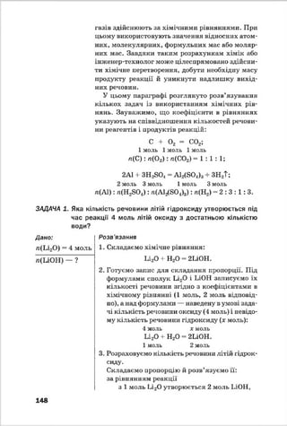 газів здійснюють за хімічними рівняннями. При
цьому використовують значення відносних атом­
них, молекулярних, формульних мас або моляр­
них мас. Завдяки таким розрахункам хімік або
інженер-технолог може цілеспрямовано здійсни­
ти хімічне перетворення, добути необхідну масу
продукту реакції й уникнути надлишку вихід­
них речовин.
У цьому параграфі розглянуто розв’язування
кількох задач із використанням хімічних рів­
нянь. Зауважимо, що коефіцієнти в рівняннях
указують на співвідношення кількостей речови­
ни реагентів і продуктів реакцій:
С + 0 2 = С02;
1 моль 1 моль 1 моль
л(С ): л(02) : л(С02) = 1 : 1 : 1;
2А1 + ЗН2804 = А12(804)3+ ЗН2Т;
2 моль 3 моль 1 моль 3 моль
л(А1): п(НзБО*) : »(А І^Б О ^): л(П2) = 2 : 3 : 1: 3.
ЗАДАЧА 1. Яка кількість речовини літій гідроксиду утворюється під
час реакції 4 моль літій оксиду з достатньою кількістю
води?
Дано:
л(Іл20) = 4 моль
л(ІлОН) — ?
Розв'язання
1. Складаємо хімічне рівняння:1
Іл20 + Н20 = 2ІлОН.
2. Готуємо запис для складання пропорції. Під
формулами сполук Ьі20 і ІлОН записуємо їх
кількості речовини згідно з коефіцієнтами в
хімічному рівнянні (1 моль, 2 моль відповід­
но), а над формулами — наведену в умові зада­
чі кількість речовіши оксиду (4 моль) і невідо­
му кількість речовини гідроксиду (ж моль):
4 моль х моль
Іл20 4- Н20 = 2ПОН.
1 моль 2 моль
3. Розраховуємо кількість речовини .літій гідрок­
сиду.
Складаємо пропорцію й розв’язуємо її:
за рівнянням реакції
з 1 моль Іл20 утворюється 2 моль ІлОН,
148
 