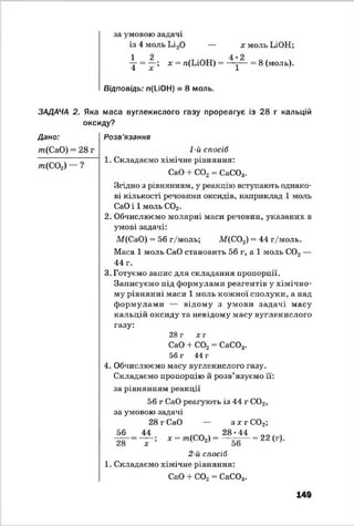за умовою задачі
із 4 моль Ьі20 — х моль ЬіОН;
 = ^г х = я(ІЛОН) = = 8 (моль).
Відповідь: л(І-іОН) = 8 моль.
ЗАДАЧА 2. Яка маса вуглекислого газу прореагує із 28 г кальцій
оксиду?
Дано:
т{СаО) = 28 г
т(С 0 2) — ?
Розв'язання
1-й спосіб1
1. Складаємо хімічне рівняння:
СаО + С02 = СаС03.
Згідно з рівнянням, у реакцію вступають однако­
ві кількості речовини оксидів, наприклад 1 моль
СаО і 1 моль С02.
2. Обчислюємо молярні маси речовин, указаних в
умові задачі:
М(СаО) = 56 г/моль; М(С02) = 44 г/моль.
Маса 1 моль СаО становить 56 г, а 1 моль С02 —
44 г.
3. Готуємо запис для складання пропорції.
Записуємо під формулами реагентів у хімічно­
му рівнянні маси 1 моль кожної сполуки, а над
формулами — відому з умови задачі масу
кальцій оксиду та невідому масу вуглекислого
газу:
28 г хг
СаО + С02= СаС03.
56 г 44 г
4. Обчислюємо масу вуглекислого газу.
Складаємо пропорцію й розв’язуємо її:
за рівнянням реакції
56 г СаО реагують із 44 г С02,
за умовою задачі
28 г СаО — зж г С02;
56 44
28 х ;
28 ♦44
х = /п(С02) = = 22 (г).
2-й спосіб
1. Складаємо хімічне рівняння:
СаО + С02= СаС03.
149
 
