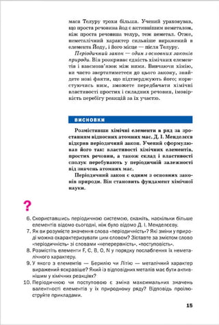 маса Телуру трохи більша. Учений ураховував,
що проста речовина йод є активнішим неметалом,
ніж проста речовина телур, теж неметал. Отже,
неметалічний характер сильніше виражений в
елемента Йоду, і його місце — після Телуру.
Періодичний закон — один з основних законів
природи. Він розкриває єдність хімічних елемен­
тів і взаємозв’язок між ними. Вивчаючи хімію,
ви часто звертатиметеся до цього закону, знай­
дете нові факти, що підтверджують його; кори­
стуючись ним, зможете передбачати хімічні
властивості простих і складних речовин, імовір­
ність перебігу реакцій за їх участю.
ВИСНОВКИ
Розмістивши хімічні елементи в ряд за зро­
станням відносних атомних мас, Д. І. Менделєєв
відкрив періодичний закон. Учений сформулю­
вав його так: властивості хімічних елементів,
простих речовин, а також склад і властивості
сполук перебувають у періодичній залежності
від значень атомних мас.
Періодичний закон є одним з основних зако­
нів природи. Він становить фундамент хімічної
науки.
6. Скориставшись періодичною системою, скажіть, наскільки більше
елементів відомо сьогодні, ніж було відомо Д. І. Менделєєву.
7. Як ви розумієте значення слова «періодичність»? Які зміни у приро­
ді можна охарактеризувати цим словом? Зіставте за змістом слово
■періодичність» зі словами «неперервність», «поступовість».
8. Розмістіть елементи Б, С, В, 0, N у порядку послаблення їх немета-
лічного характеру.
9 . У якого з елементів — Берилію чи Літію — металічний характер
виражений яскравіше? Який із відповідних металів має бути актив­
нішим у хімічних реакціях?
10. Періодичною чи поступовою є зміна максимальних значень
валентності елементів у їх природному ряду? Відповідь проілю­
струйте прикладами.
15
 