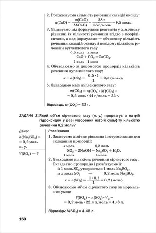 ЗАДАЧА 3.
Дано:
^(N^SOg) ■
= 0,2 моль
н- У-
V(S02) - ?
2. Розраховуємо кількість речовини кальцій оксиду:
/п(СаО) 28 г А _
л(СаО) = ■ = — —;------- -- 0,5 моль.
М(СаО) 56г/м оль
3. Записуємо під формулами реагентів у хімічному
рівнянні їх кількості речовини згідно з коефіці­
єнтами, а над формулами — обчислену кількість
речовини кальцій оксиду й невідому кількість ре­
човини вуглекислого газу:
0,5 моль х моль
СаО + С02= СаС03.
1 моль 1 моль
4. Обчислюємо за допомогою пропорції кількість
речовини вуглекислого газу:
0,5-1
х = л(С02) 0,5 (моль).
5. Знаходимо масу вуглекислого газу:
т (С02) - л(С02) •M(COz) =
= 0,5 моль •44 г/моль = 22 г.
Відповідь: т { С02) = 22 г.
Який об'єм сірчистого газу (н. у.) прореагує з натрій
гідроксидом у разі утворення натрій сульфіту кількістю
речовини 0,2 моль?
Розв'язання
1. Записуємо хімічне рівняння і готуємо запис для
складання пропорції:
я моль 0,2 моль1
802 + 2ШОН = ШгвОз + Н20.
1 моль 1 моль
2. Знаходимо кількість речовини сірчистого газу.
Складаємо пропорцію і розв’язуємо її:
із 1 моль 802утворюється 1 моль №і2803,
із х моль в 0 2 — 0,2 моль Ма2803;
х = я(802) = — о?2 (моль).
3. Обчислюємо об’єм сірчистого газу за нормаль­
них умов:
Г(802) = л(802) - Г „ -
= 0,2 моль • 22,4 л/моль = 4,48 л.
Відповідь: У(502) = 4,48 л.
150
 