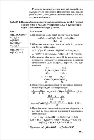 У деяких задачах ідеться про дві реакції, що
відбуваються одночасно. Найчастіше такі задачі
розв’язують, складаючи математичне рівняння
з одним невідомим.
ЗАДАЧА 4. Після добавляння достатньої кількості води до 11,6 г суміші
оксидів Літію і Кальцію утворилося 17,0 г суміші гідрок­
сидів. Знайти маси оксидів у суміші.
Дано:
т(Li20 , СаО) =
= 11,6 г
m(LiOH,
Са(ОН)г) =
= 17,0 г
m(Li20) — ?
т(СаО) — ?
Розв’язання
1. Приймаємо масу літій оксиду за * г. Тоді:
m(CaO) = m(Li20, СаО) - /п(Ьі20) =
= 1 1 ,6 -* .
2. Обчислюємо молярні маси оксидів і гідрокси­
дів Л ітію та Кальцію:
М (Іл20) “ ЗО г/моль; if(LiOH) = 24 г/моль;
М(СаО) = 56 г/моль; М(Са(ОН)2) = 74 г/моль.
3. Складаємо рівняння реакцій із записами мас
реагентів і продуктів, позначивши невідомі
маси сполук LiOH і Са(ОН)2через т хі т2від­
повідно:
* г т1г
Li20 +■Н20 = 2LiOH;
30 г 2 •24 г
1,6 - *) г тг г
СаО + Н 20 - Са(ОН)2
56 г 74 г
4. Записуємо дві пропорції та виводимо матема­
тичні вирази для мас гідроксидів:
_т ' л; т1- т(ІлО Н ) - 2 *%4х= 1,6 *;
ЗО 2*24 1 4 ’ ЗО
11,6 - * т 2
56 74 ;
П І 6 - *ї *74
т2- т(Са(ОН)2) — ■ - - - - — = 15,3 - 1,32*.
56
5. Прирівнюємо суму знайдених мас гідроксидів
до 17,0 г, розв’язуємо рівняння і знаходимо
маси оксидів:
т 1+ т2= т(ЬіОН) + т(Са(ОН)2) ™17,0;
1,6* + 15,3 - 1,32* = 17,0; * = т(Ь і20) = 6,07 (г);
т(СаО) = 11,6 - 6,07 - 5,53 (г).
Відповідь: т(1_і20) = 6,07 г; т ( СаО) = 5,53 г.
151
 