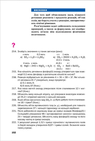 висновки
Для того щоб обчислювати маси, кількості
речовини реагентів і продуктів реакцій, об’єми
газів, що беруть участь у реакціях, використову­
ють хімічні рівняння.
Розв’язування задач здійснюють складанням
пропорцій, а також за формулами, які відобра­
жають зв’язок між відповідними фізичними
величинами.
9■
214. Знайдіть значення х у таких записах (усно):
х моль 0,2 моль хл 1 моль
а) Б03+ 1_і20 = и 23 0 4: в) С02 + 2К0Н = К2С03 + Н20;
22.4 л 2 моль
4 моль х моль 44,8 л х г
б) N^0 + 2НСІ = Г^СІ2 + Н20; г) Б02 + ВаО = Ва503.
22.4 л 153 г
215. Яка кількість речовини фосфор(У) оксиду утворюється при взає­
модії ОД моль фосфору з достатньою кількістю кисню?
216. Реакція відбувається за рівнянням А + ЗБ = 2В + ЗГ. Які кілько­
сті речовини В і Гутворяться, якщо прореагує:
а) 0,1 моль А;
б) 6 моль Б? (Усно.)
217. Яка маса магній оксиду утворилася після спалювання 12 г маг­
нію? (Усно.)
218. Обчисліть масу кальцій нітрату, що утворився внаслідок взаємо­
дії 25,2 г нітратної кислоти з кальцій оксидом.
219. Який об’єм сірчистого газу Б02(н. у.) було добуто після спалюван­
ня 16 г сірки? (Усно.)
220. Обчисліть об’єм вуглекислого газу (н. у.), необхідний для повного
перетворення 37 г кальцій гідроксиду на кальцій карбонат.
221. Після добавляння надлишку води до суміші оксидів Фосфору(У) і
Силіцію(ІУ) утворилося 98 г ортофосфатної кислоти і залишилось
20 г твердої речовини. Обчисліть масу фосфор(У) оксиду та його
масову частку в суміші оксидів.
222. У результаті реакції 1,52 г суміші сірчистого і вуглекислого газів
із барій оксидом утворилося 6,07 г суміші солей. Визначте маси
газів у суміші.
152
 