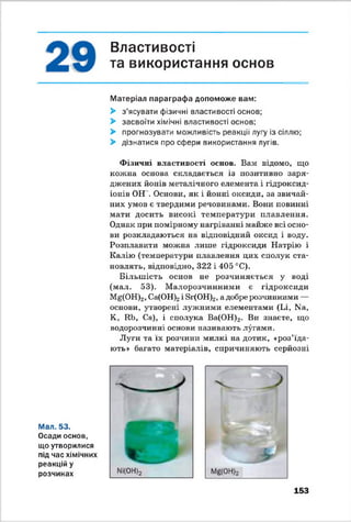 Властивості
та використання основ
Матеріал параграфа допоможе вам:
> з’ясувати фізичні властивості основ;
> засвоїти хімічні властивості основ;
> прогнозувати можливість реакції лугу із сіллю;
> дізнатися про сфери використання лугів.
Фізичні властивості основ. Вам відомо, що
кожна основа складається із позитивно заря­
джених йонів металічного елемента і гідроксид-
іонів ОН . Основи, як і йонні оксиди, за звичай­
них умов є твердими речовинами. Вони повинні
мати досить високі температури плавлення.
Однак при помірному нагріванні майже всі осно­
ви розкладаються на відповідний оксид і воду.
Розплавити можна лише гідроксиди Натрію і
Калію (температури плавлення цих сполук ста­
новлять, відповідно, 322 і 405 °С).
Більш ість основ не розчиняється у воді
(мал. 53). М алорозчинними є гідроксиди
Mg(OH)2, Са(ОН).2і Зг(ОН)2, а добре розчинними —
основи, утворені лужними елементами (Іл, N3,
К, Ші, Се), і сполука Ва(ОН)2. Ви знаєте, що
водорозчинні основи називають лугами.
Луги та їх розчини милкі на дотик, «роз’їда­
ють» багато матеріалів, спричиняють серйозні
Мал. 53.
Осади основ,
що утворилися
під час хімічних
реакцій у
розчинах
153
 