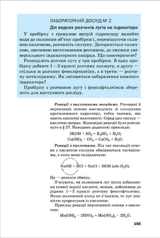 ЛАБОРАТОРНИЙ ДОСЛІД № 2
Дія водних розчинів лугів на індикатори
У пробірку з гранулою натрій гідроксиду налийте
води до половини об’єму пробірки і, перемішуючи скля­
ною паличкою, розчиніть сполуку. Доторкніться палич­
кою, змоченою виготовленим розчином, до смужки уні­
версального індикаторного папірця. Що спостерігаєте?
Розподіліть розчин лугу у три пробірки. В одну про­
бірку добавте 1—2 краплі розчину лакмусу, в другу —
стільки ж розчину фенолфталеїну, а в третю — розчи­
ну метилоранжу. Як змінюється забарвлення кожного
індикатора?
Пробірку з розчином лугу і фенолфталеїном збере­
жіть для наступного досліду.
Реакції з кислотними оксидами. Розчинні й
нерозчинні основи взаємодіють зі сполуками
протилежного характеру, тобто такими, які
мають кислотні властивості. Серед цих сполук —
кислотні оксиди. Відповідні реакції було розгля­
нуто в § 27. Наводимо додаткові приклади:
Реакції з кислотами. Під час взаємодії осно­
ви з кислотою сполуки обмінюються частинка­
ми, з яких вони складаються:
Це — реакція обміну.
З ’ясувати, чи залишився луг після добавлян­
ня певної порції кислоти, можна, добавивши до
рідини 1—2 краплі розчину фенолфталеїну.
Якщо малиновий колір не з’явився, то луг пов­
ністю прореагував із кислотою.
Приклад реакції нерозчинної основи з кисло­
тою:
2КОН + 803- + Н20;
Са(ОН)2 + С02 = СаС03+ Н20.
КаОН + НС1 = ІМаСІ + НОН (або Н20).
Мп(ОН)2 + 2НЖ)3 = Мп(Ж>з)2+ 2Н20.
155
 
