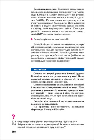 Використання основ. Широкого застосування
серед основ набули лише луги, передусім гідрок­
сиди Кальцію і Натрію. Вам відомо, що речови­
ною з назвою «гашене ванно» е кальцій гідрок­
сид Са(ОН)2. Гашене вапно використовують як
в’яжучий матеріал у будівництві. Його змішують
із піском і водою. Виготовлену суміш наносять
на цеглу, нею штукатурять стіни. Унаслідок
реакцій гашеного вапна з вуглекислим газом і
силіцій(ІУ) оксидом суміш твердне.
►Складіть рівняння цих реакцій.
Кальцій гідроксид також застосовують у цукро­
вій промисловості, сільському господарстві, при
виготовленні кальцій карбонату для зубних паст,
добуванні інших речовин. Натрій гідроксид вико­
ристовують при виробництві мила (здійснюють
реакції лугу із жирами), ліків, у шкіряній проми­
словості, для очищення нафти тощо.
ВИСНОВКИ
Основи — тверді речовини йонної будови.
Більшість основ не розчиняється у воді. Водо­
розчинні основи називають лугами. Луги змі­
нюють забарвлення індикаторів.
Основи взаємодіють із кислотними оксидами
і кислотами з утворенням солей та води. Луги
реагують у розчинах із солями; продукти кож­
ної реакції — інші основа і сіль. Нерозчинні
основи розкладаються при нагріванні на відпо­
відні оксиди і воду.
Реакцію між основою і кислотою називають
реакцією нейтралізації.
На практиці використовують переважно
гідроксиди Кальцію і Натрію.
9■
223. Охарактеризуйте фізичні властивості основ. Що таке луг?
224. Які речовини називають індикаторами? Як змінює забарвлення
кожний індикатор за наявності лугу в розчині?
158
 